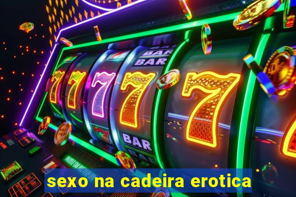 sexo na cadeira erotica